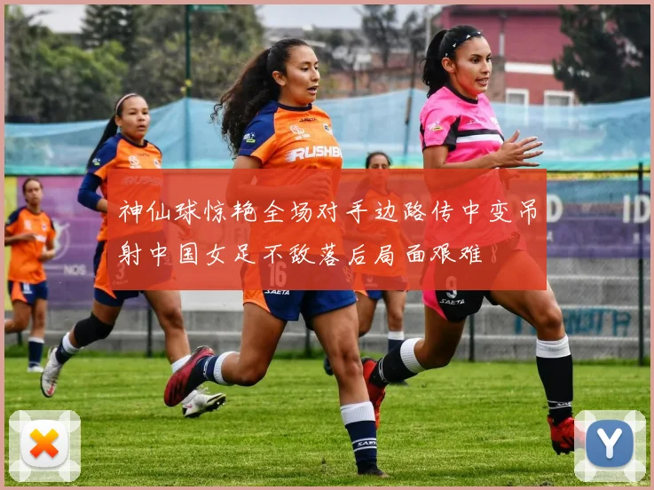 神仙球惊艳全场对手边路传中变吊射中国女足不敌落后局面艰难