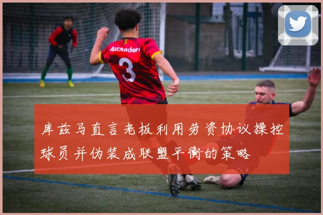 库兹马直言老板利用劳资协议操控球员并伪装成联盟平衡的策略