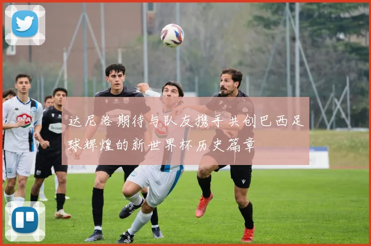 达尼洛期待与队友携手共创巴西足球辉煌的新世界杯历史篇章