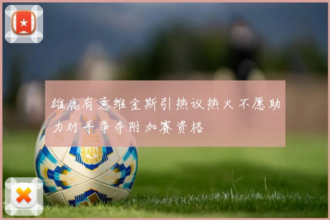雄鹿有意维金斯引热议热火不愿助力对手争夺附加赛资格