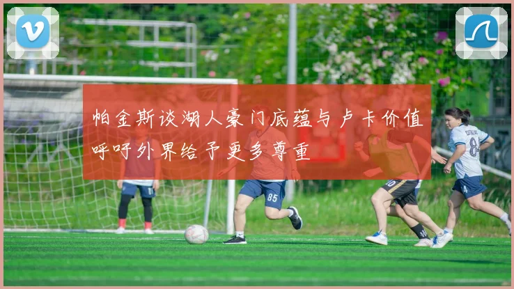 帕金斯谈湖人豪门底蕴与卢卡价值呼吁外界给予更多尊重