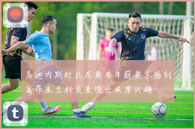 乌迪内斯对扎尼奥洛年薪要求感到高昂米兰科莫表现出浓厚兴趣