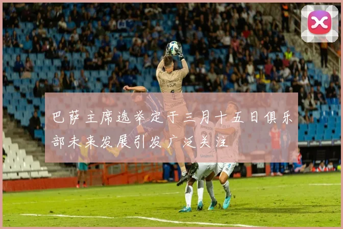 巴萨主席选举定于三月十五日俱乐部未来发展引发广泛关注
