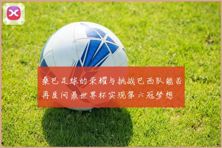 桑巴足球的荣耀与挑战巴西队能否再度问鼎世界杯实现第六冠梦想