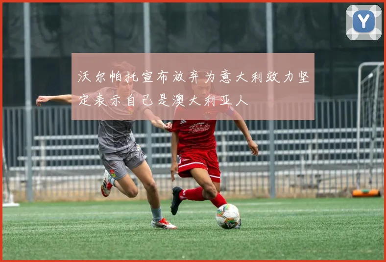 沃尔帕托宣布放弃为意大利效力坚定表示自己是澳大利亚人