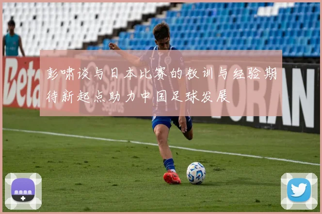 彭啸谈与日本比赛的教训与经验期待新起点助力中国足球发展
