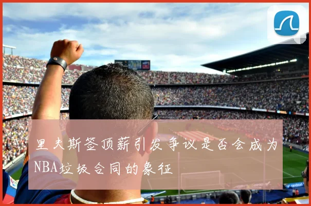 里夫斯签顶薪引发争议是否会成为NBA垃圾合同的象征