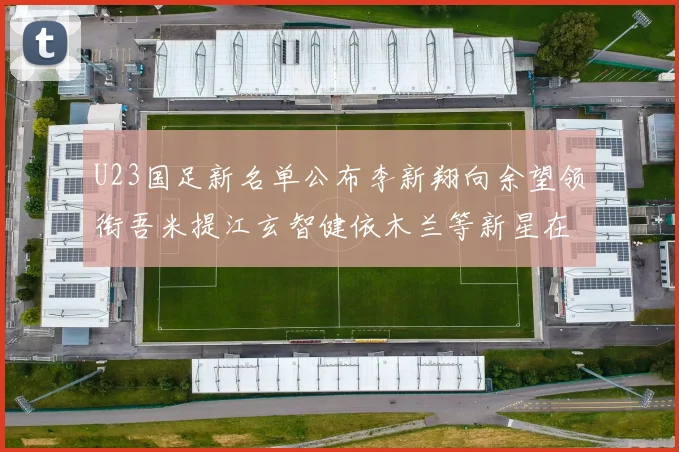U23国足新名单公布李新翔向余望领衔吾米提江玄智健依木兰等新星在列