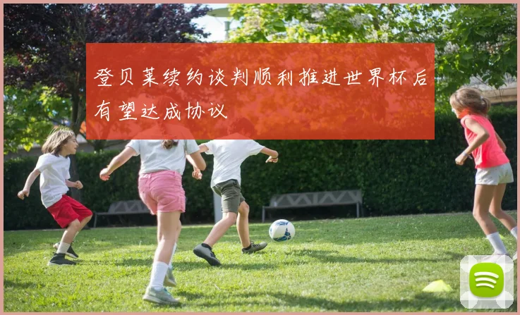 登贝莱续约谈判顺利推进世界杯后有望达成协议