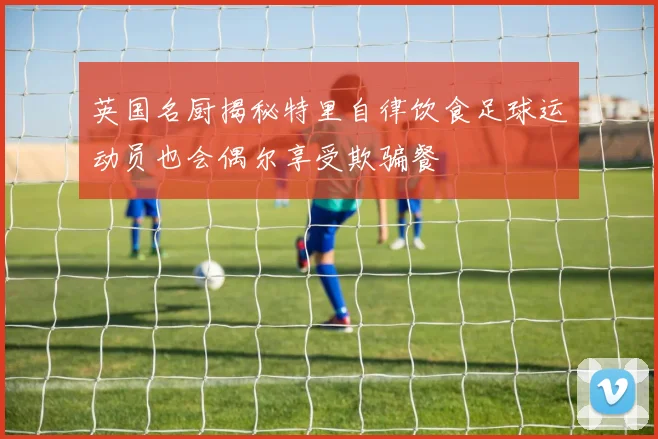英国名厨揭秘特里自律饮食足球运动员也会偶尔享受欺骗餐