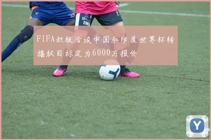FIFA积极洽谈中国和印度世界杯转播权目标定为6000万报价