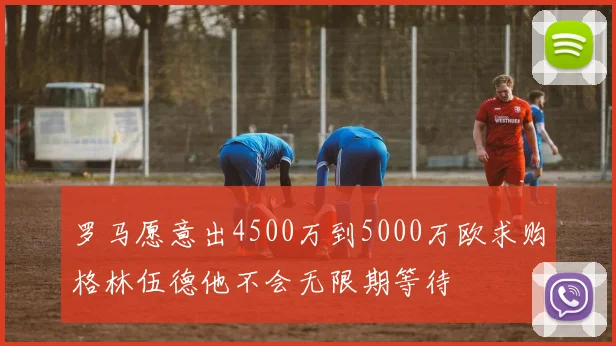 罗马愿意出4500万到5000万欧求购格林伍德他不会无限期等待