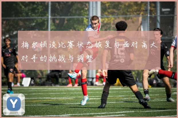 梅尔顿谈比赛状态恢复与面对高大对手的挑战与调整