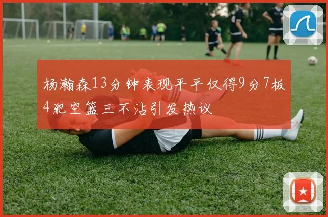 杨瀚森13分钟表现平平仅得9分7板4犯空篮三不沾引发热议