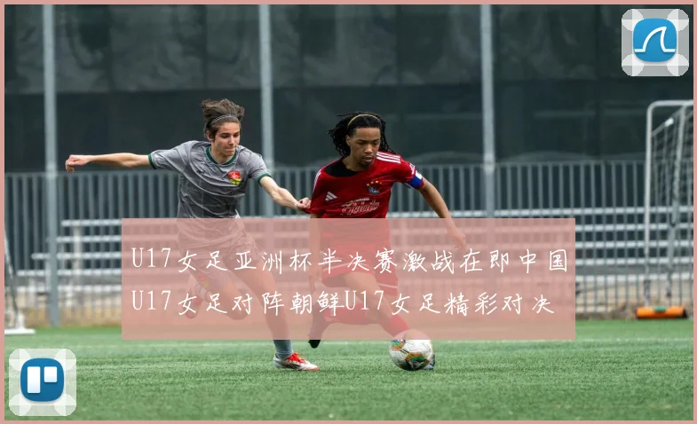 U17女足亚洲杯半决赛激战在即中国U17女足对阵朝鲜U17女足精彩对决即将开启