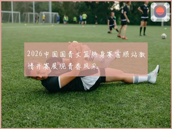 2026中国国青女篮热身赛富顺站激情开赛展现青春风采