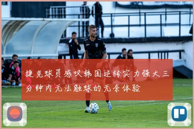 捷克球员感叹韩国逆转实力强大三分钟内无法触球的无奈体验