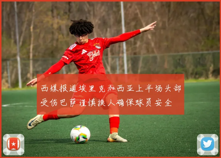 西媒报道埃里克加西亚上半场头部受伤巴萨谨慎换人确保球员安全