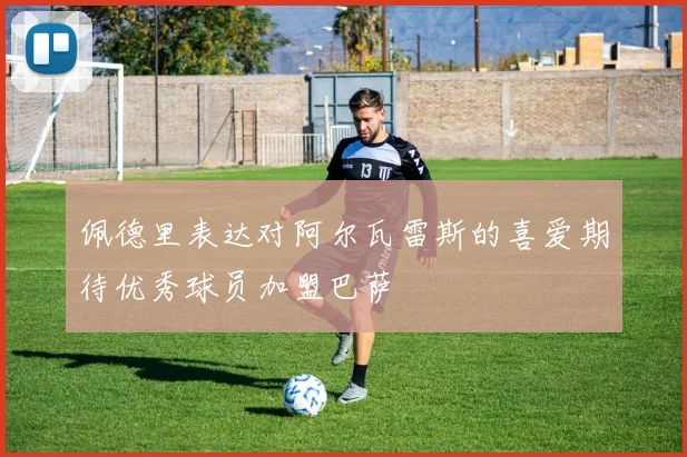 佩德里表达对阿尔瓦雷斯的喜爱期待优秀球员加盟巴萨