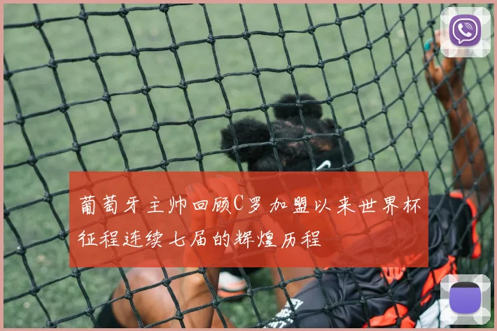 葡萄牙主帅回顾C罗加盟以来世界杯征程连续七届的辉煌历程