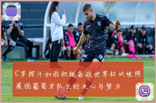 C罗挥汗如雨积极备战世界杯训练照展现葡萄牙队长的决心与努力
