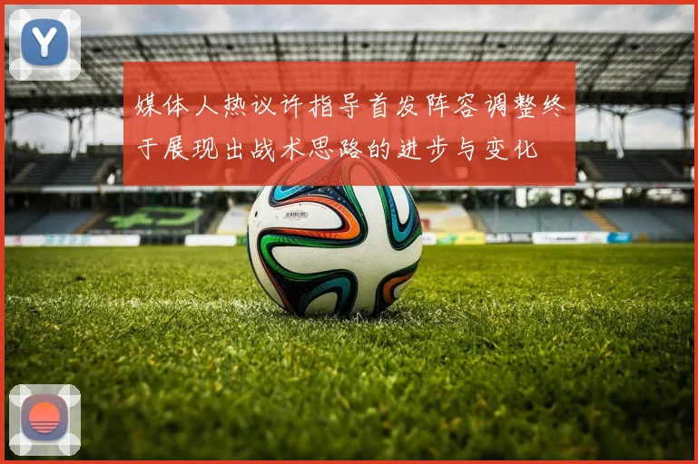 媒体人热议许指导首发阵容调整终于展现出战术思路的进步与变化