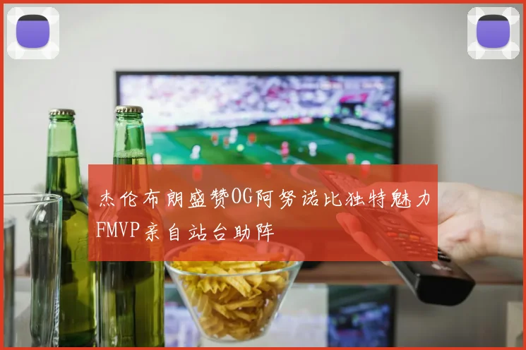 杰伦布朗盛赞OG阿努诺比独特魅力FMVP亲自站台助阵