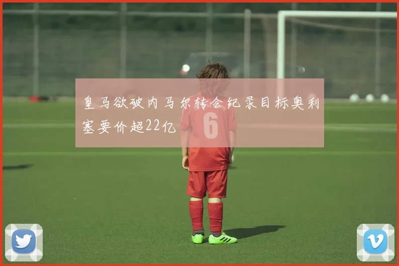 皇马欲破内马尔转会纪录目标奥利塞要价超22亿